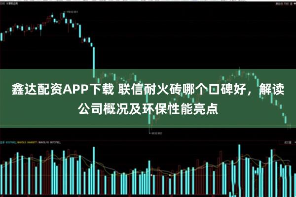 鑫达配资APP下载 联信耐火砖哪个口碑好，解读公司概况及环保性能亮点