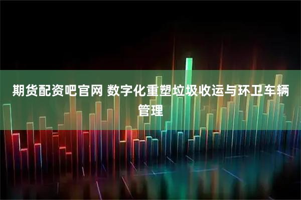期货配资吧官网 数字化重塑垃圾收运与环卫车辆管理