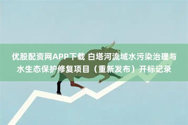 优股配资网APP下载 白塔河流域水污染治理与水生态保护修复项目（重新发布）开标记录