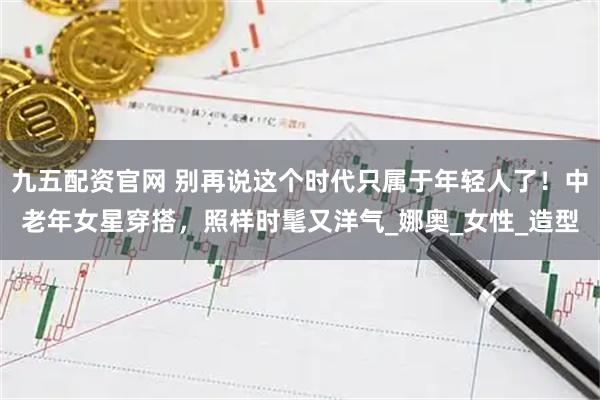 九五配资官网 别再说这个时代只属于年轻人了！中老年女星穿搭，照样时髦又洋气_娜奥_女性_造型