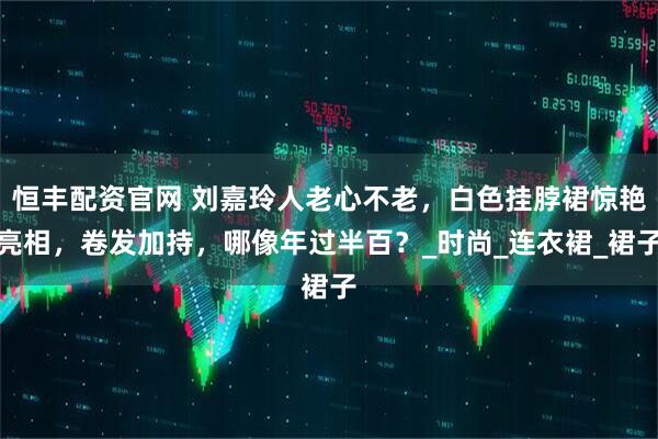 恒丰配资官网 刘嘉玲人老心不老，白色挂脖裙惊艳亮相，卷发加持，哪像年过半百？_时尚_连衣裙_裙子