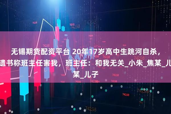 无锡期货配资平台 20年17岁高中生跳河自杀，留遗书称班主任害我，班主任：和我无关_小朱_焦某_儿子