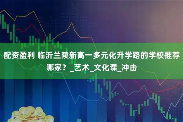 配资盈利 临沂兰陵新高一多元化升学路的学校推荐哪家？_艺术_文化课_冲击