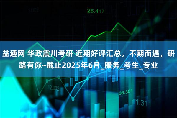 益通网 华政震川考研 近期好评汇总，不期而遇，研路有你~截止2025年6月_服务_考生_专业