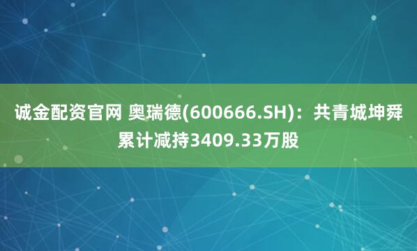 诚金配资官网 奥瑞德(600666.SH)：共青城坤舜累计减持3409.33万股