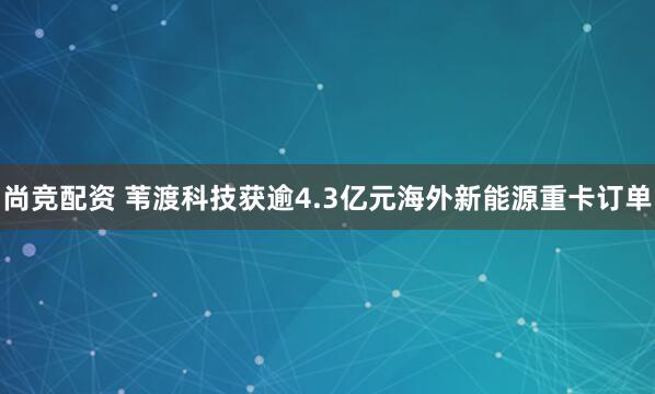 尚竞配资 苇渡科技获逾4.3亿元海外新能源重卡订单