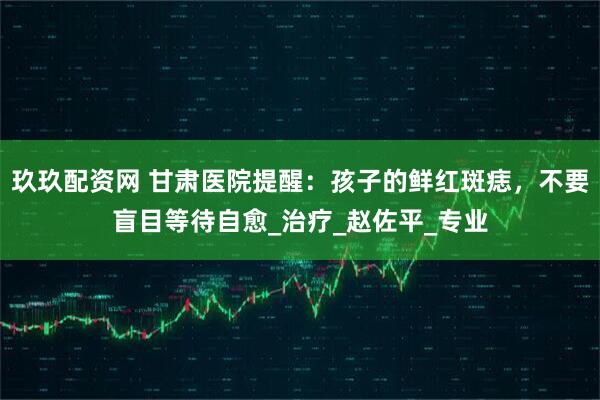 玖玖配资网 甘肃医院提醒：孩子的鲜红斑痣，不要盲目等待自愈_治疗_赵佐平_专业