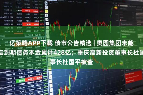 亿策略APP下载 债市公告精选 | 奥园集团未能及时清偿到期债务本金累计428亿；重庆高新投资董事长杜国平被查