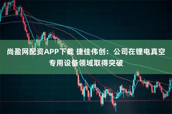 尚盈网配资APP下载 捷佳伟创：公司在锂电真空专用设备领域取得突破