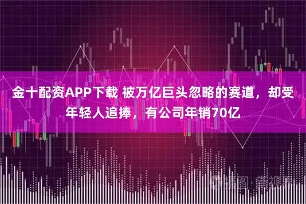 金十配资APP下载 被万亿巨头忽略的赛道，却受年轻人追捧，有公司年销70亿