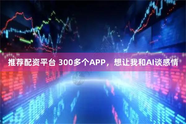 推荐配资平台 300多个APP，想让我和AI谈感情