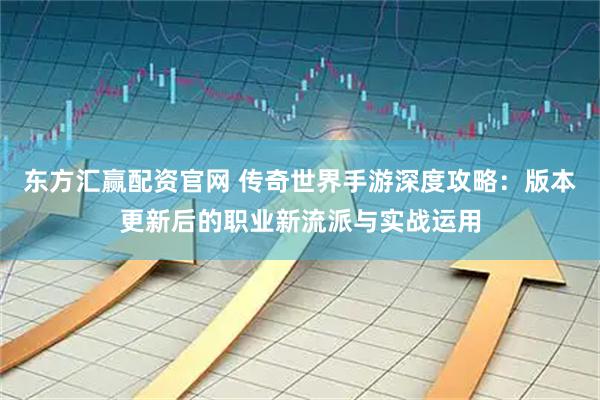东方汇赢配资官网 传奇世界手游深度攻略：版本更新后的职业新流派与实战运用