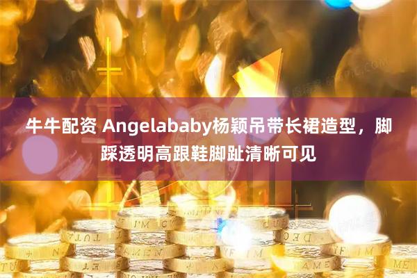 牛牛配资 Angelababy杨颖吊带长裙造型，脚踩透明高跟鞋脚趾清晰可见