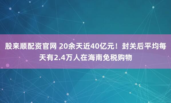 股来顺配资官网 20余天近40亿元！封关后平均每天有2.4万人在海南免税购物