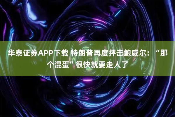 华泰证券APP下载 特朗普再度抨击鲍威尔：“那个混蛋”很快就要走人了