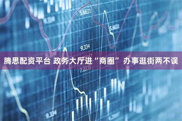 腾思配资平台 政务大厅进“商圈” 办事逛街两不误