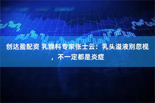 创达盈配资 乳腺科专家张士云：乳头溢液别忽视，不一定都是炎症