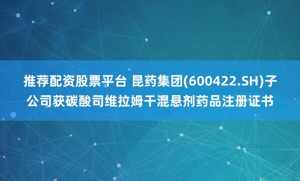 推荐配资股票平台 昆药集团(600422.SH)子公司获碳酸司维拉姆干混悬剂药品注册证书