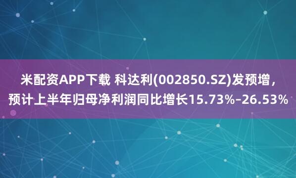 米配资APP下载 科达利(002850.SZ)发预增，预计上半年归母净利润同比增长15.73%–26.53%