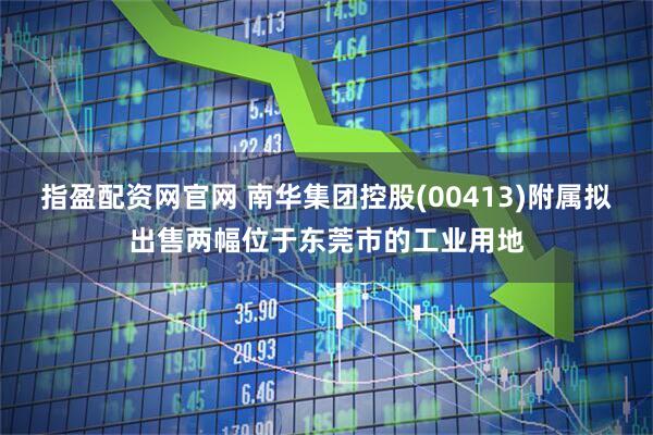 指盈配资网官网 南华集团控股(00413)附属拟出售两幅位于东莞市的工业用地