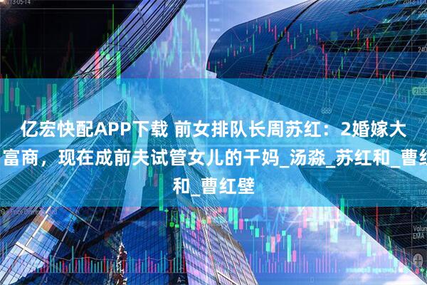 亿宏快配APP下载 前女排队长周苏红：2婚嫁大9岁富商，现在成前夫试管女儿的干妈_汤淼_苏红和_曹红壁