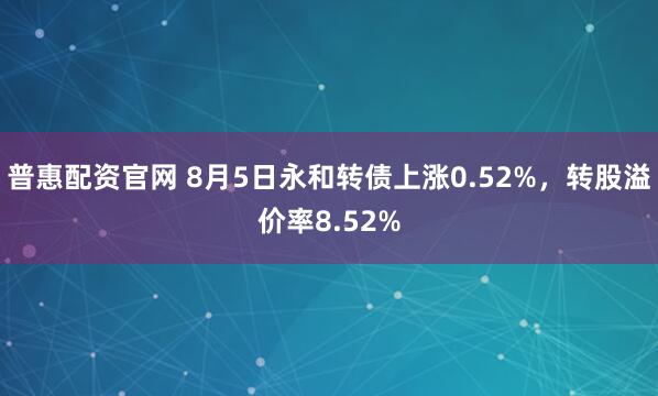 普惠配资官网 8月5日永和转债上涨0.52%，转股溢价率8.52%