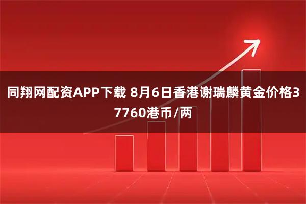 同翔网配资APP下载 8月6日香港谢瑞麟黄金价格37760港币/两