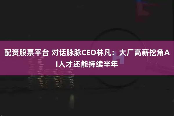 配资股票平台 对话脉脉CEO林凡：大厂高薪挖角AI人才还能持续半年
