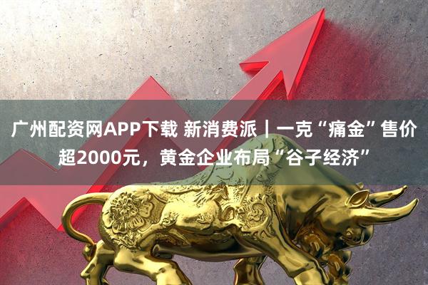 广州配资网APP下载 新消费派｜一克“痛金”售价超2000元，黄金企业布局“谷子经济”