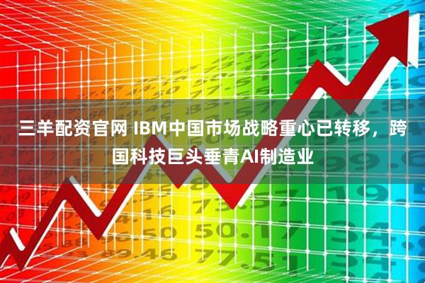 三羊配资官网 IBM中国市场战略重心已转移，跨国科技巨头垂青AI制造业