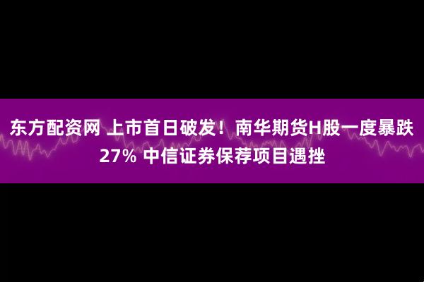 东方配资网 上市首日破发！南华期货H股一度暴跌27% 中信证券保荐项目遇挫