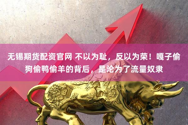 无锡期货配资官网 不以为耻，反以为荣！嘎子偷狗偷鸭偷羊的背后，是沦为了流量奴隶
